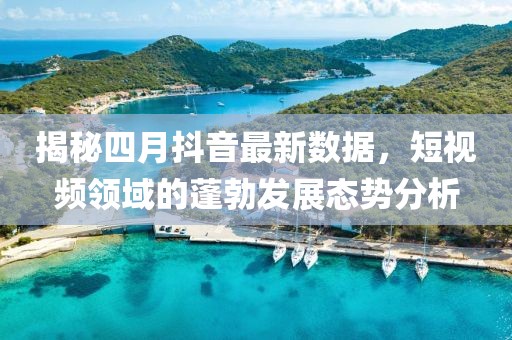 揭秘四月抖音最新数据，短视频领域的蓬勃发展态势分析