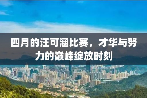 四月的汪可涵比赛，才华与努力的巅峰绽放时刻