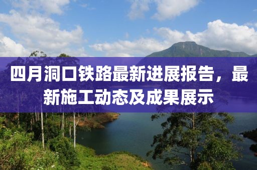 四月洞口铁路最新进展报告，最新施工动态及成果展示