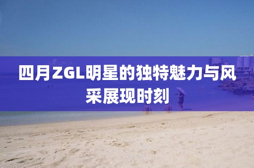 四月ZGL明星的独特魅力与风采展现时刻