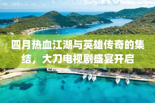 四月热血江湖与英雄传奇的集结，大刀电视剧盛宴开启
