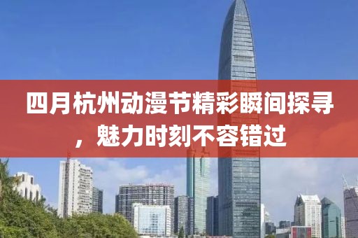四月杭州动漫节精彩瞬间探寻，魅力时刻不容错过