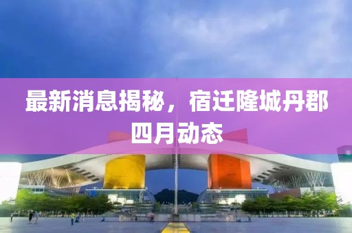 最新消息揭秘，宿迁隆城丹郡四月动态