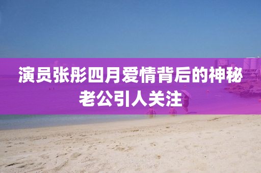 演员张彤四月爱情背后的神秘老公引人关注