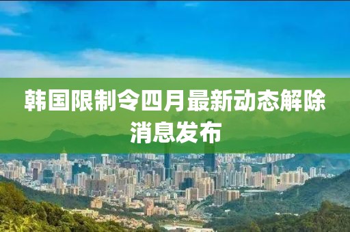 韩国限制令四月最新动态解除消息发布