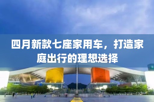 四月新款七座家用车，打造家庭出行的理想选择