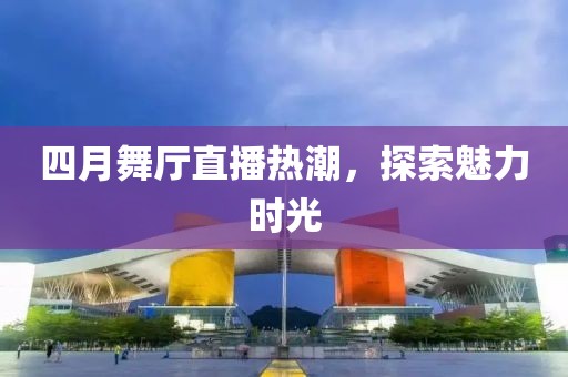 四月舞厅直播热潮，探索魅力时光