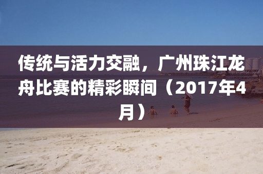 传统与活力交融，广州珠江龙舟比赛的精彩瞬间（2017年4月）
