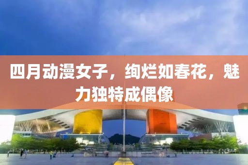 四月动漫女子，绚烂如春花，魅力独特成偶像