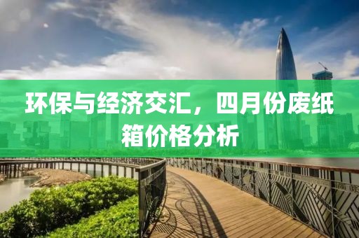 环保与经济交汇，四月份废纸箱价格分析