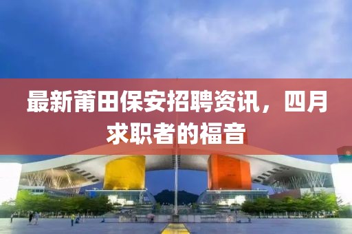 最新莆田保安招聘资讯，四月求职者的福音