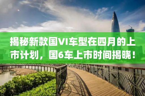揭秘新款国VI车型在四月的上市计划，国6车上市时间揭晓！