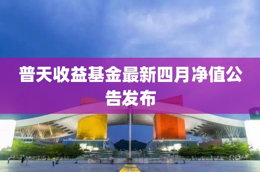 普天收益基金最新四月净值公告发布