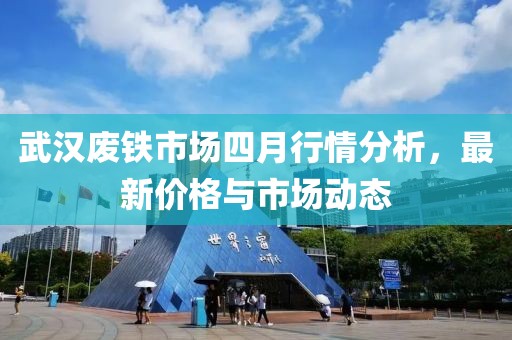 武汉废铁市场四月行情分析，最新价格与市场动态