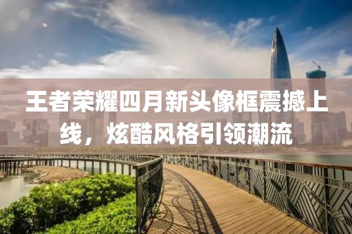 王者荣耀四月新头像框震撼上线，炫酷风格引领潮流