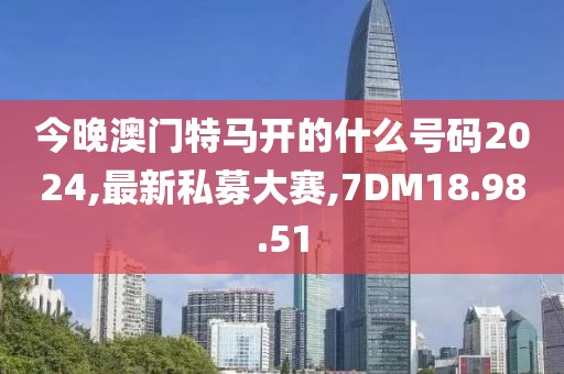 今晚澳门特马开的什么号码2024,最新私募大赛,7DM18.98.51