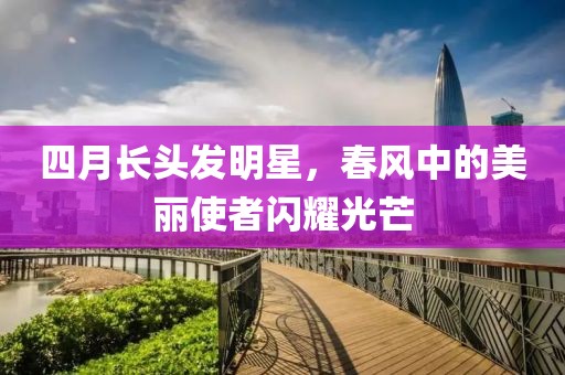 四月长头发明星，春风中的美丽使者闪耀光芒