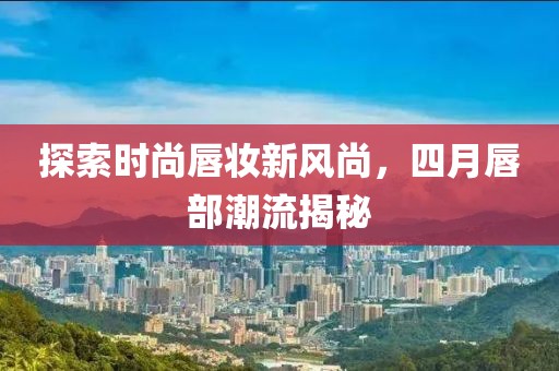 探索时尚唇妆新风尚，四月唇部潮流揭秘