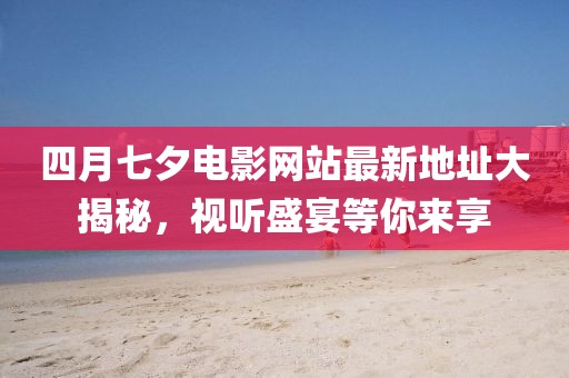 四月七夕电影网站最新地址大揭秘，视听盛宴等你来享