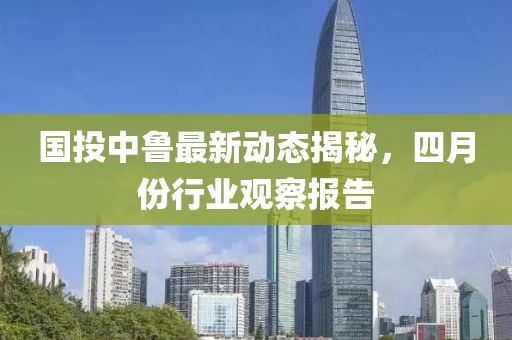 国投中鲁最新动态揭秘，四月份行业观察报告