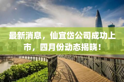 最新消息，仙宜岱公司成功上市，四月份动态揭晓！