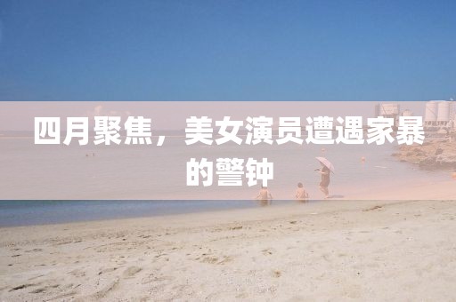 四月聚焦，美女演员遭遇家暴的警钟