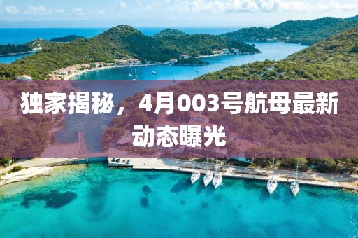 独家揭秘，4月003号航母最新动态曝光