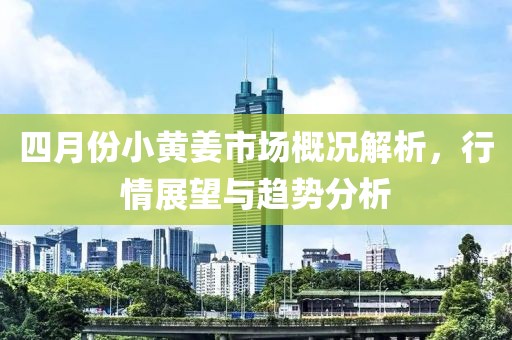 四月份小黄姜市场概况解析，行情展望与趋势分析