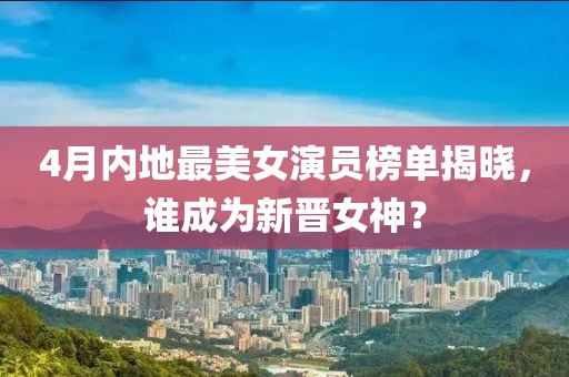 4月内地最美女演员榜单揭晓，谁成为新晋女神？