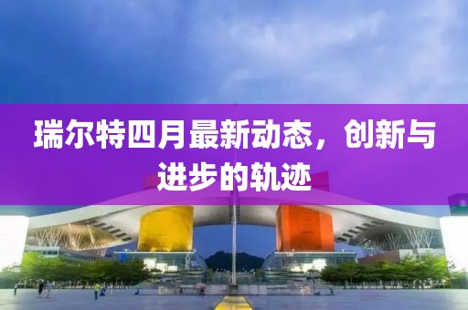 瑞尔特四月最新动态，创新与进步的轨迹