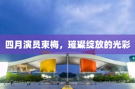 四月演员束梅，璀璨绽放的光彩