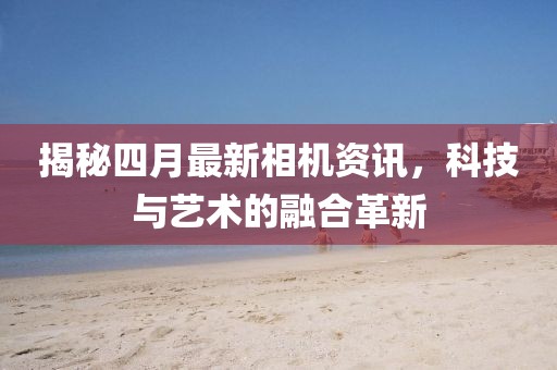 揭秘四月最新相机资讯，科技与艺术的融合革新