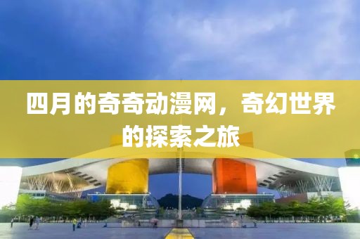 四月的奇奇动漫网，奇幻世界的探索之旅
