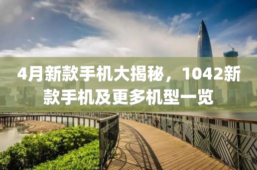 4月新款手机大揭秘，1042新款手机及更多机型一览
