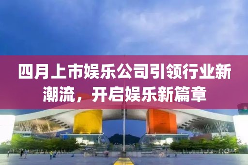 四月上市娱乐公司引领行业新潮流，开启娱乐新篇章
