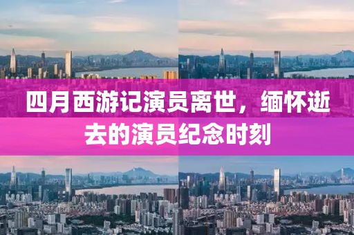 四月西游记演员离世，缅怀逝去的演员纪念时刻