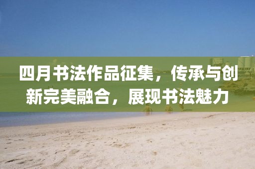 四月书法作品征集，传承与创新完美融合，展现书法魅力
