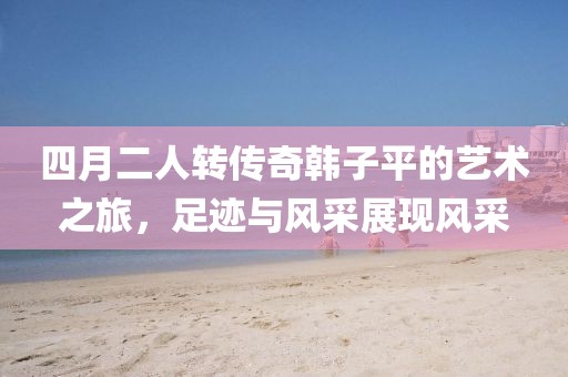 四月二人转传奇韩子平的艺术之旅，足迹与风采展现风采