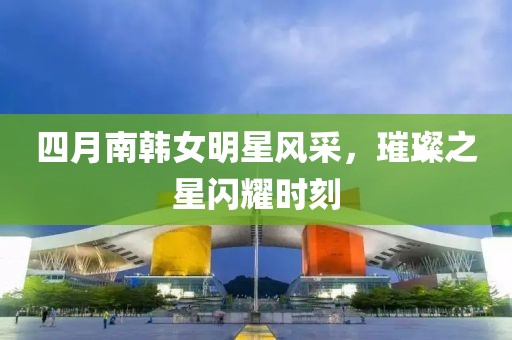 四月南韩女明星风采，璀璨之星闪耀时刻