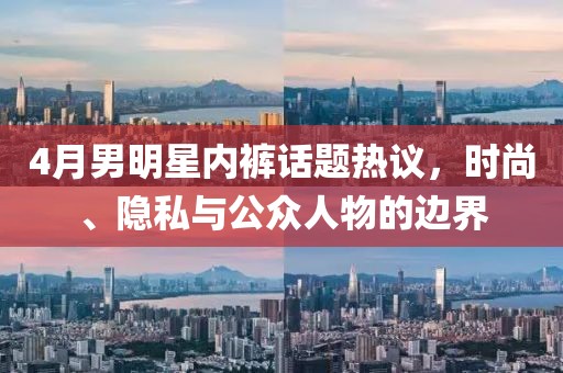 4月男明星内裤话题热议，时尚、隐私与公众人物的边界