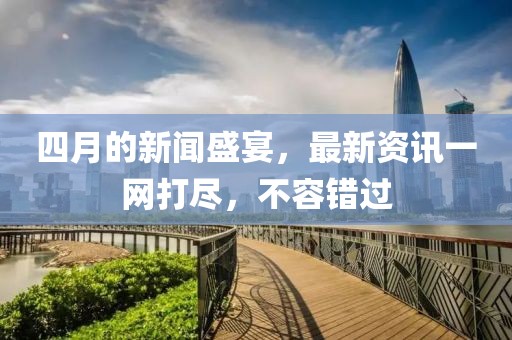 四月的新闻盛宴，最新资讯一网打尽，不容错过
