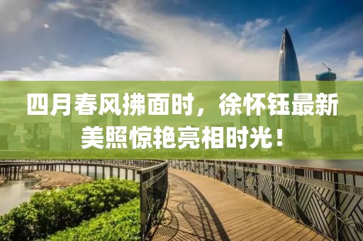 四月春风拂面时，徐怀钰最新美照惊艳亮相时光！