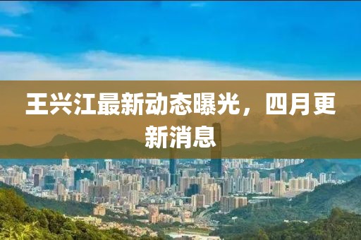 王兴江最新动态曝光，四月更新消息