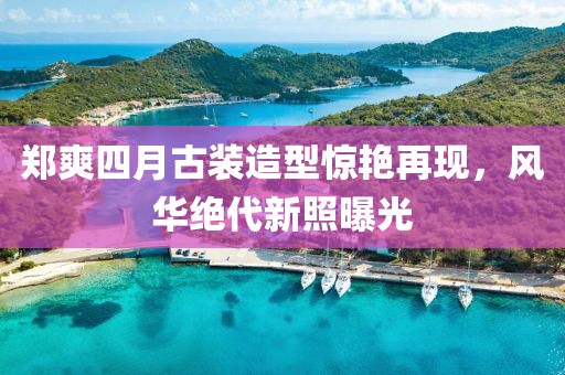 郑爽四月古装造型惊艳再现，风华绝代新照曝光