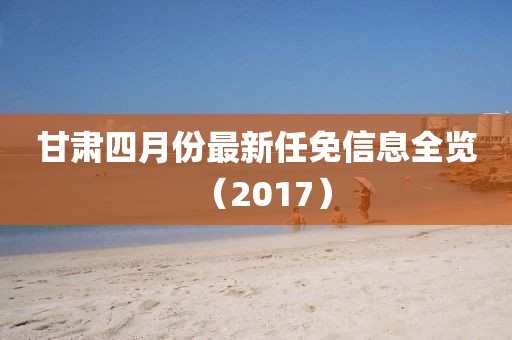 甘肃四月份最新任免信息全览（2017）