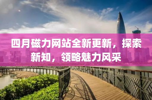四月磁力网站全新更新，探索新知，领略魅力风采