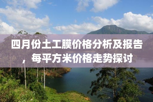 四月份土工膜价格分析及报告，每平方米价格走势探讨