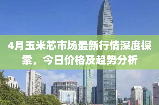 4月玉米芯市场最新行情深度探索，今日价格及趋势分析