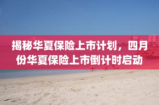 揭秘华夏保险上市计划，四月份华夏保险上市倒计时启动