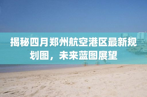 揭秘四月郑州航空港区最新规划图，未来蓝图展望